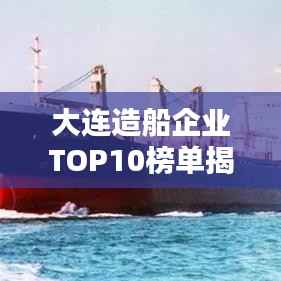 大连造船企业TOP10榜单揭晓，企业排名及影响力深度解析
